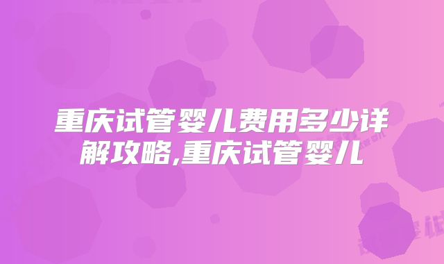 重庆试管婴儿费用多少详解攻略,重庆试管婴儿