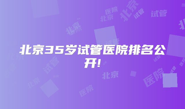 北京35岁试管医院排名公开!