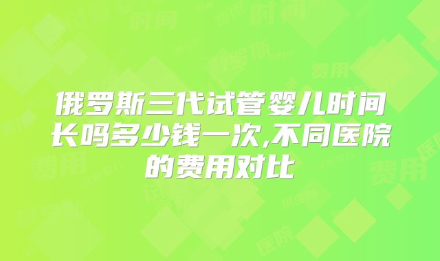 俄罗斯三代试管婴儿时间长吗多少钱一次,不同医院的费用对比