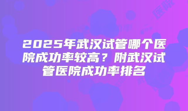 2025年武汉试管哪个医院成功率较高?附武汉试管医院成功率排名