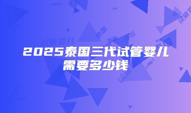 2025泰国三代试管婴儿需要多少钱