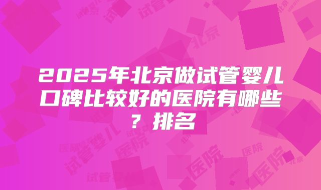 2025年北京做试管婴儿口碑比较好的医院有哪些？排名