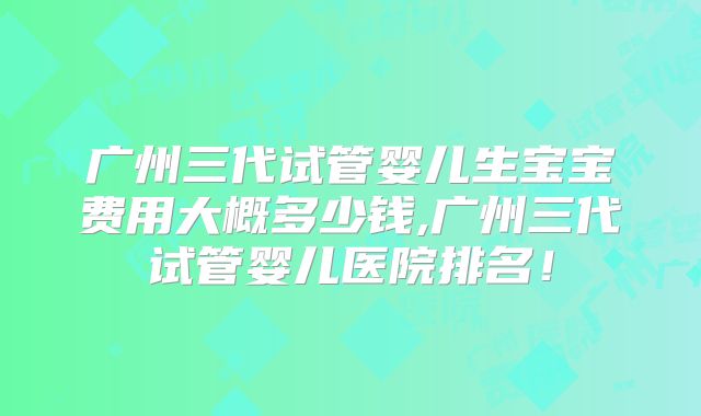 广州三代试管婴儿生宝宝费用大概多少钱,广州三代试管婴儿医院排名!