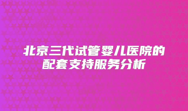 北京三代试管婴儿医院的配套支持服务分析