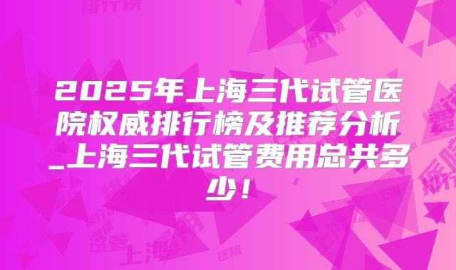 2025年上海三代试管医院权威排行榜及推荐分析_上海三代试管费用总共多少!