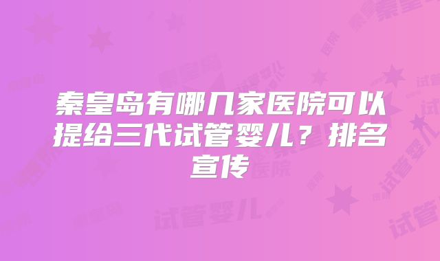 秦皇岛有哪几家医院可以提给三代试管婴儿?排名宣传