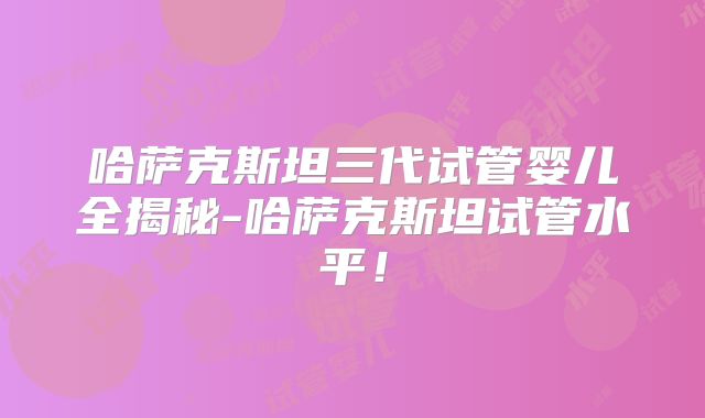哈萨克斯坦三代试管婴儿全揭秘-哈萨克斯坦试管水平！