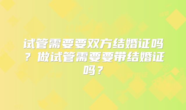 试管需要要双方结婚证吗？做试管需要要带结婚证吗？