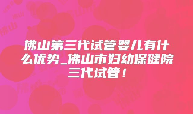 佛山第三代试管婴儿有什么优势_佛山市妇幼保健院三代试管！