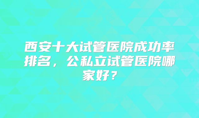 西安十大试管医院成功率排名，公私立试管医院哪家好？