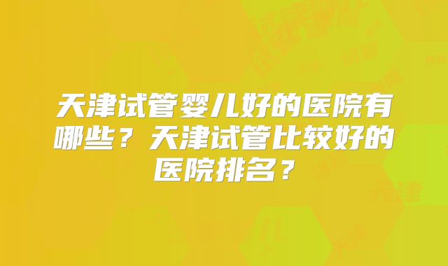 天津试管婴儿好的医院有哪些？天津试管比较好的医院排名？