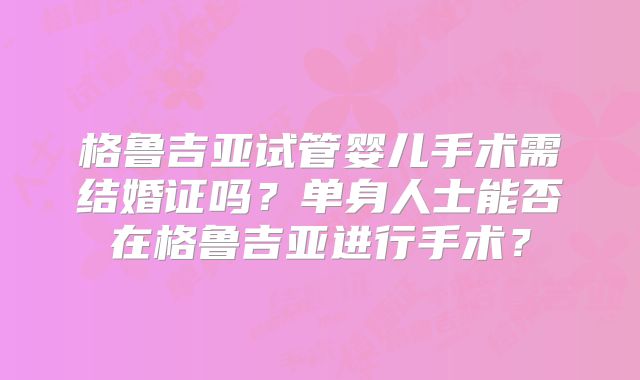 格鲁吉亚试管婴儿手术需结婚证吗？单身人士能否在格鲁吉亚进行手术？