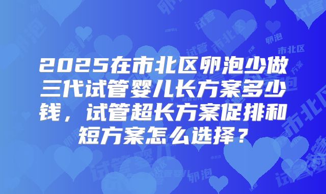 2025在市北区卵泡少做三代试管婴儿长方案多少钱，试管超长方案促排和短方案怎么选择？
