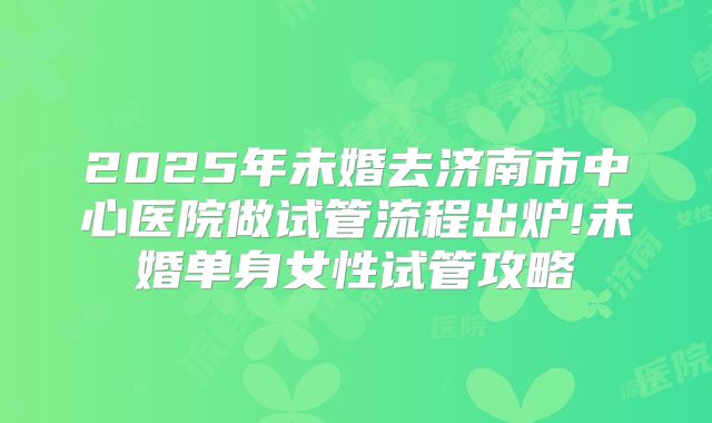 2025年未婚去济南市中心医院做试管流程出炉!未婚单身女性试管攻略
