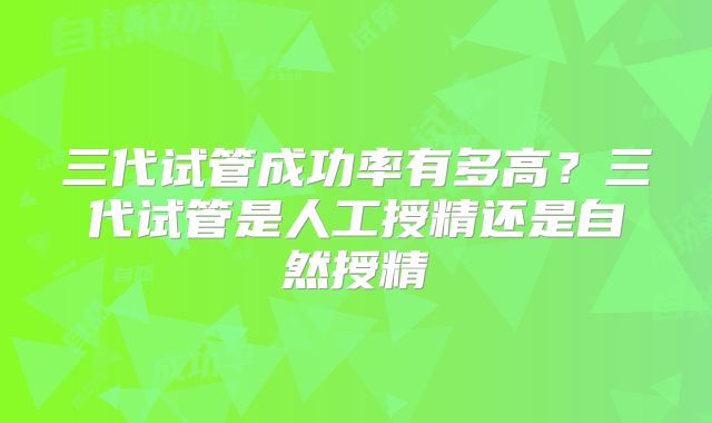 三代试管成功率有多高?三代试管是人工授精还是自然授精