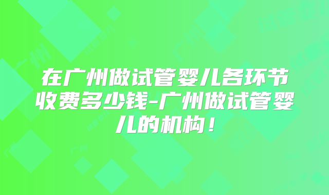 在广州做试管婴儿各环节收费多少钱-广州做试管婴儿的机构！