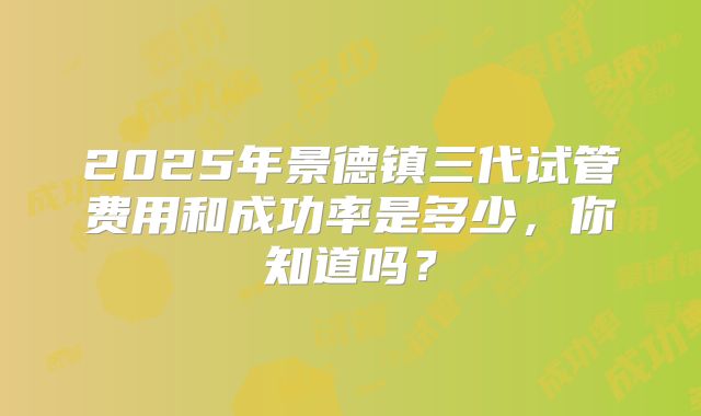 2025年景德镇三代试管费用和成功率是多少,你知道吗?