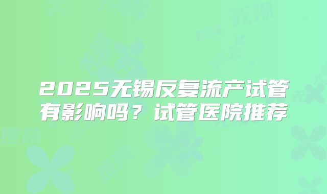2025无锡反复流产试管有影响吗?试管医院推荐