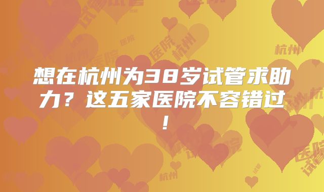 想在杭州为38岁试管求助力？这五家医院不容错过！
