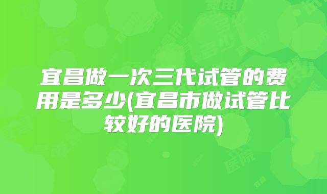 宜昌做一次三代试管的费用是多少(宜昌市做试管比较好的医院)