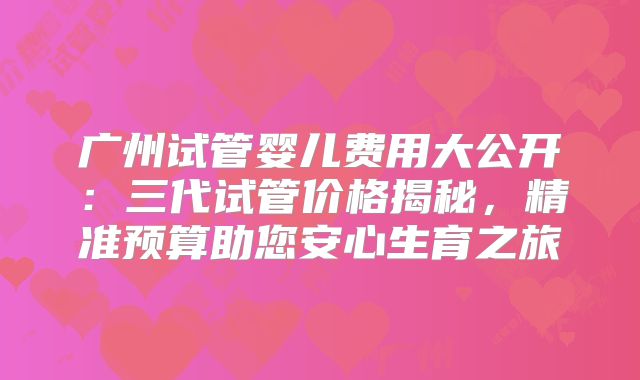 广州试管婴儿费用大公开:三代试管价格揭秘,精准预算助您安心生育之旅