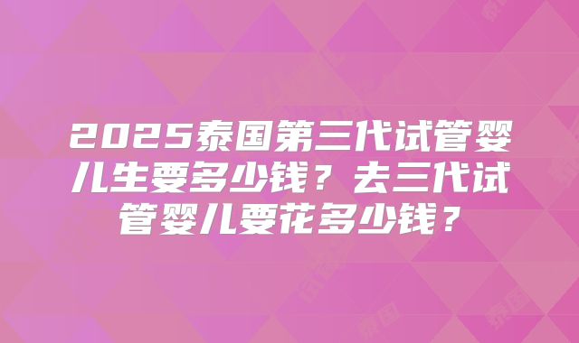 2025泰国第三代试管婴儿生要多少钱？去三代试管婴儿要花多少钱？