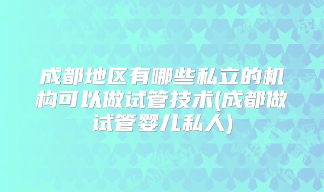 成都地区有哪些私立的机构可以做试管技术(成都做试管婴儿私人)