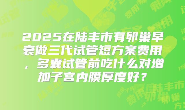 2025在陆丰市有卵巢早衰做三代试管短方案费用,多囊试管前吃什么对增加子宫内膜厚度好?