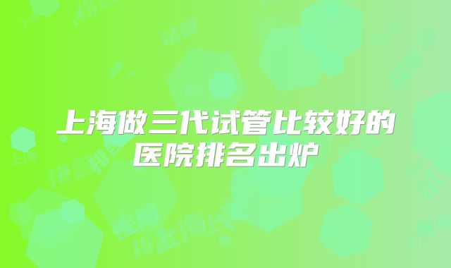 上海做三代试管比较好的医院排名出炉