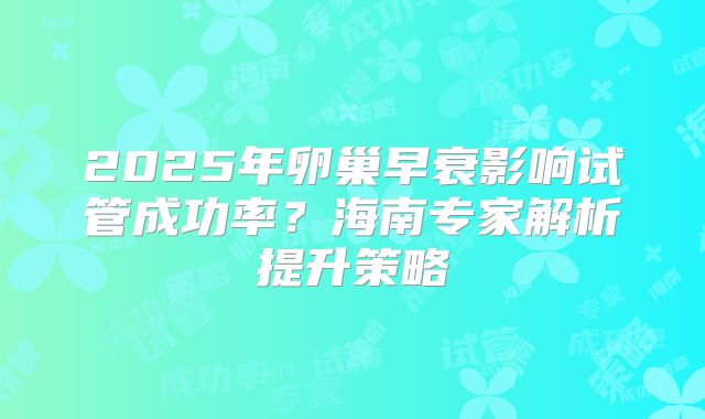 2025年卵巢早衰影响试管成功率？海南专家解析提升策略