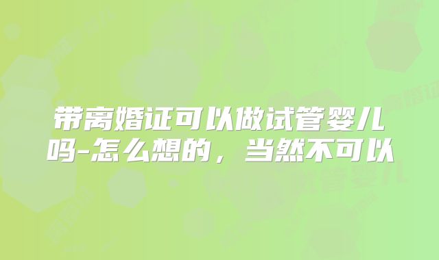 带离婚证可以做试管婴儿吗-怎么想的，当然不可以