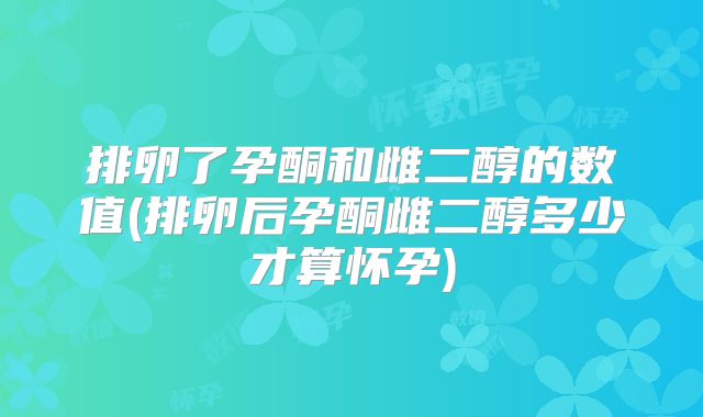 排卵了孕酮和雌二醇的数值(排卵后孕酮雌二醇多少才算怀孕)