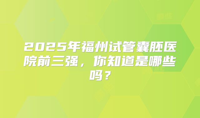 2025年福州试管囊胚医院前三强,你知道是哪些吗?