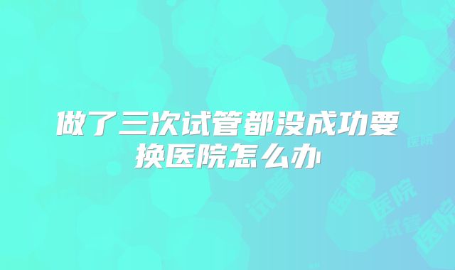 做了三次试管都没成功要换医院怎么办
