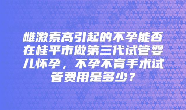 雌激素高引起的不孕能否在桂平市做第三代试管婴儿怀孕，不孕不育手术试管费用是多少？