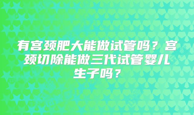 有宫颈肥大能做试管吗?宫颈切除能做三代试管婴儿生子吗?