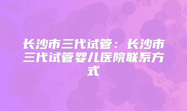 长沙市三代试管：长沙市三代试管婴儿医院联系方式