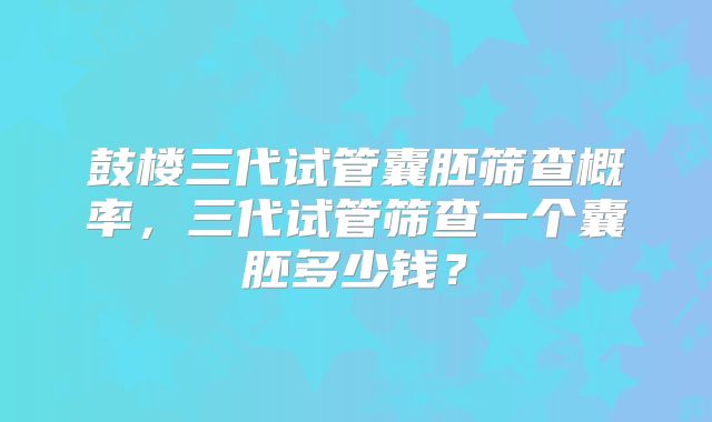 鼓楼三代试管囊胚筛查概率,三代试管筛查一个囊胚多少钱?