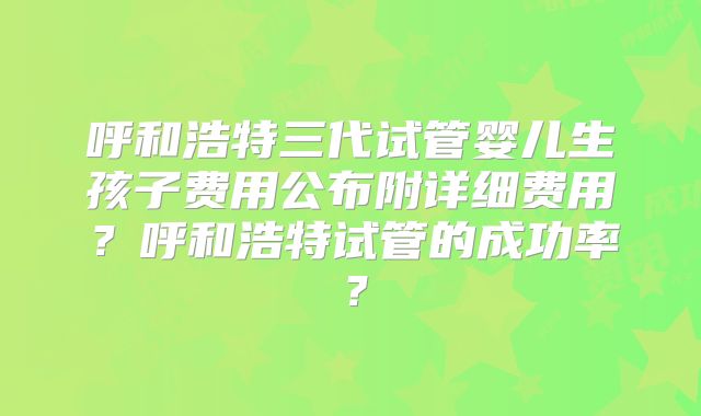 呼和浩特三代试管婴儿生孩子费用公布附详细费用？呼和浩特试管的成功率？