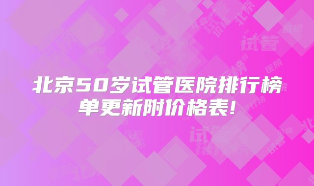 北京50岁试管医院排行榜单更新附价格表!