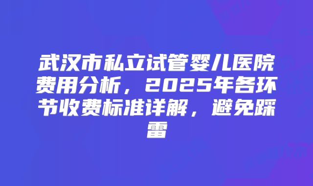 武汉市私立试管婴儿医院费用分析，2025年各环节收费标准详解，避免踩雷