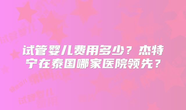 试管婴儿费用多少？杰特宁在泰国哪家医院领先？