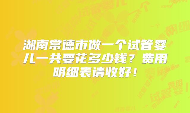 湖南常德市做一个试管婴儿一共要花多少钱？费用明细表请收好！