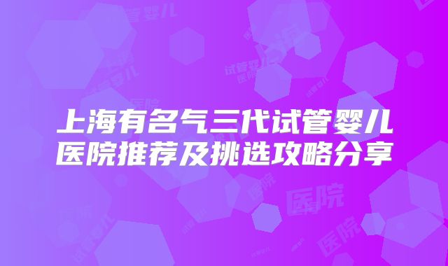 上海有名气三代试管婴儿医院推荐及挑选攻略分享