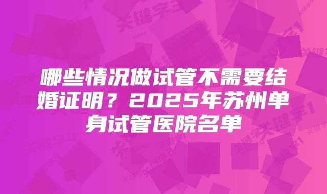 哪些情况做试管不需要结婚证明？2025年苏州单身试管医院名单