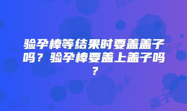 验孕棒等结果时要盖盖子吗？验孕棒要盖上盖子吗？