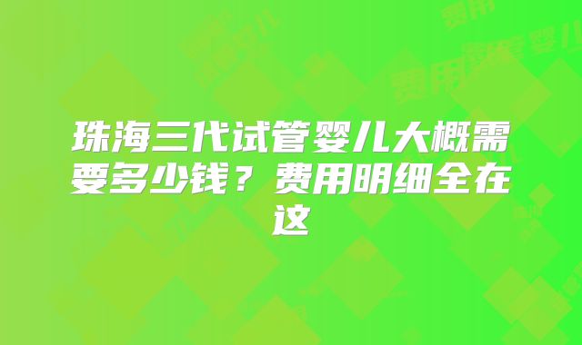 珠海三代试管婴儿大概需要多少钱?费用明细全在这