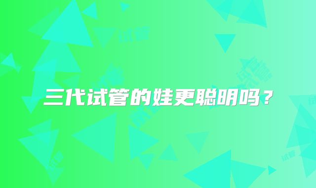三代试管的娃更聪明吗？
