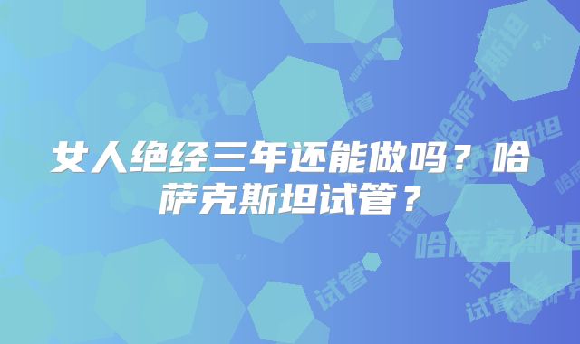 女人绝经三年还能做吗？哈萨克斯坦试管？