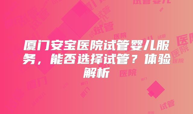厦门安宝医院试管婴儿服务,能否选择试管?体验解析